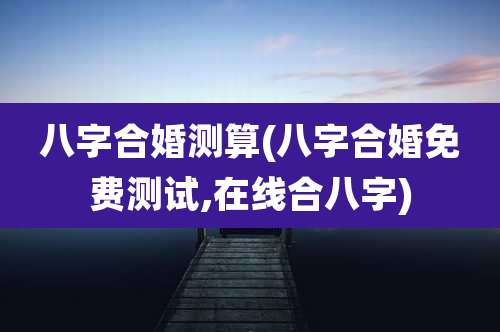 八字合婚测算(八字合婚免费测试,在线合八字)