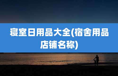 寝室日用品大全(宿舍用品店铺名称)