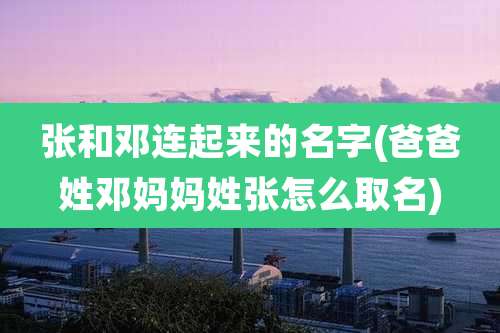 张和邓连起来的名字(爸爸姓邓妈妈姓张怎么取名)