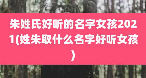 朱姓氏好听的名字女孩2021(姓朱取什么名字好听女孩)