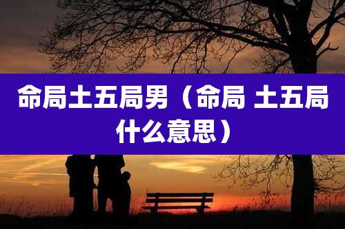 命局土五局男（命局 土五局什么意思）