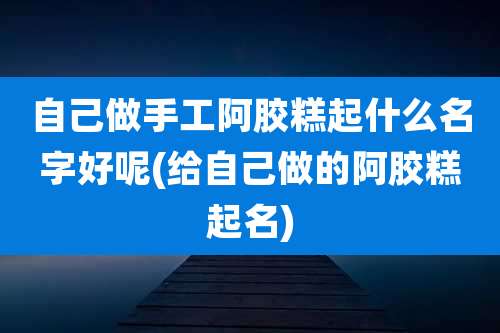 自己做手工阿胶糕起什么名字好呢(给自己做的阿胶糕起名)