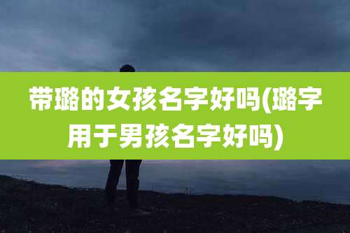 带璐的女孩名字好吗(璐字用于男孩名字好吗)