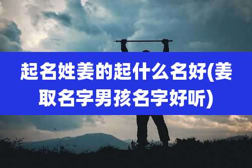 起名姓姜的起什么名好(姜取名字男孩名字好听)