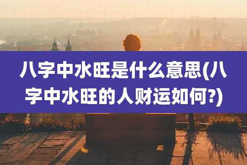 八字中水旺是什么意思(八字中水旺的人财运如何?)