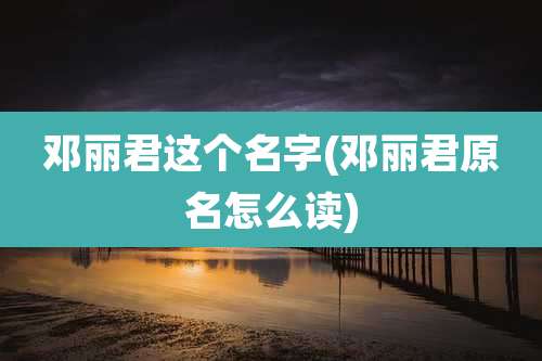 邓丽君这个名字(邓丽君原名怎么读)