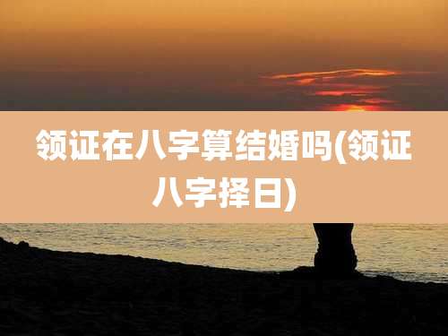 领证在八字算结婚吗(领证八字择日)
