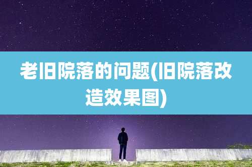 老旧院落的问题(旧院落改造效果图)