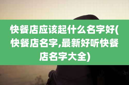 快餐店应该起什么名字好(快餐店名字,最新好听快餐店名字大全)