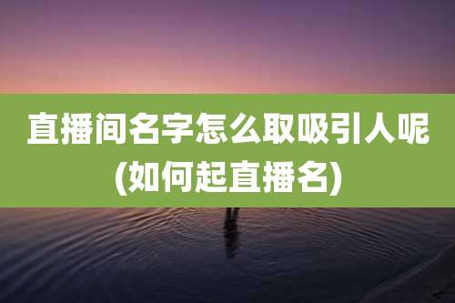 直播间名字怎么取吸引人呢(如何起直播名)