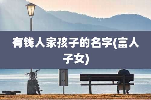 有钱人家孩子的名字(富人子女)