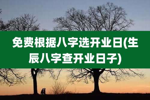 免费根据八字选开业日(生辰八字查开业日子)