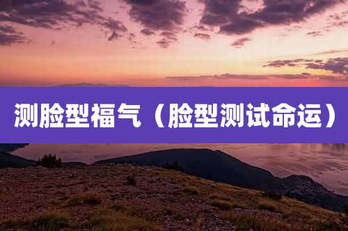 测脸型福气（脸型测试命运）