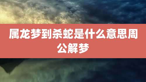 属龙梦到杀蛇是什么意思周公解梦