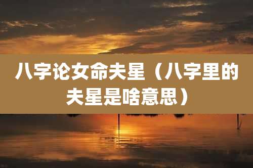 八字论女命夫星（八字里的夫星是啥意思）