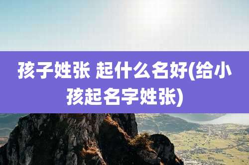 孩子姓张 起什么名好(给小孩起名字姓张)