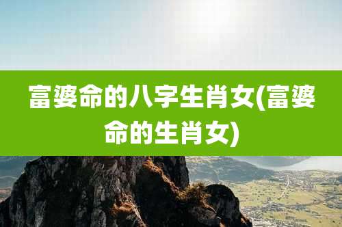 富婆命的八字生肖女(富婆命的生肖女)