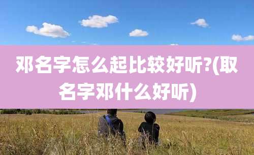 邓名字怎么起比较好听?(取名字邓什么好听)