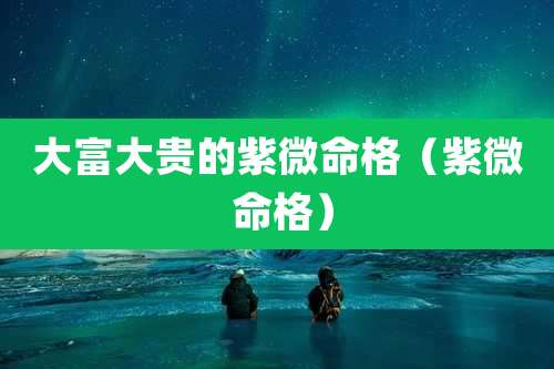 大富大贵的紫微命格（紫微 命格）