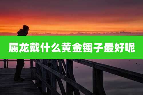 属龙戴什么黄金镯子最好呢