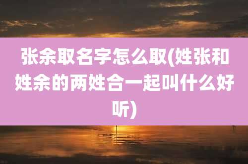 张余取名字怎么取(姓张和姓余的两姓合一起叫什么好听)