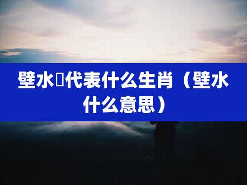壁水獝代表什么生肖（壁水什么意思）