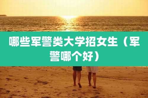 哪些军警类大学招女生（军警哪个好）
