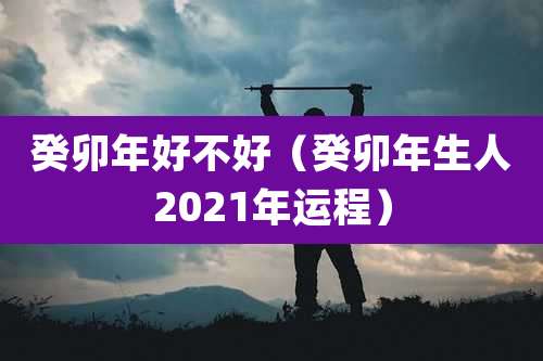 癸卯年好不好（癸卯年生人2021年运程）