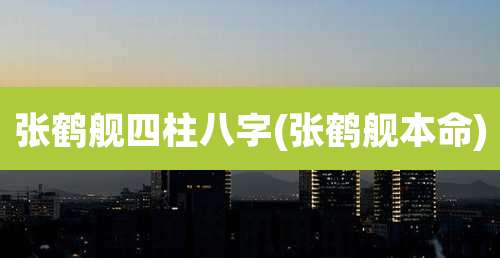 张鹤舰四柱八字(张鹤舰本命)
