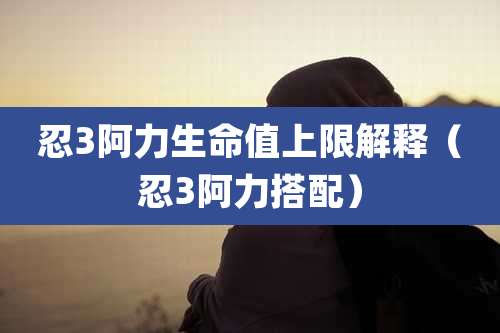 忍3阿力生命值上限解释（忍3阿力搭配）