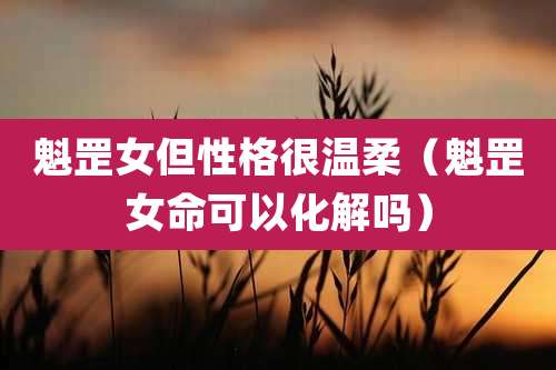 魁罡女但性格很温柔（魁罡女命可以化解吗）