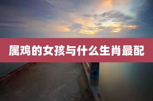 属鸡的女孩与什么生肖最配