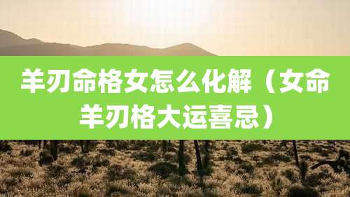 羊刃命格女怎么化解（女命羊刃格大运喜忌）