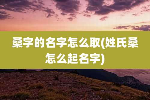 桑字的名字怎么取(姓氏桑怎么起名字)