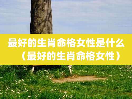 最好的生肖命格女性是什么（最好的生肖命格女性）