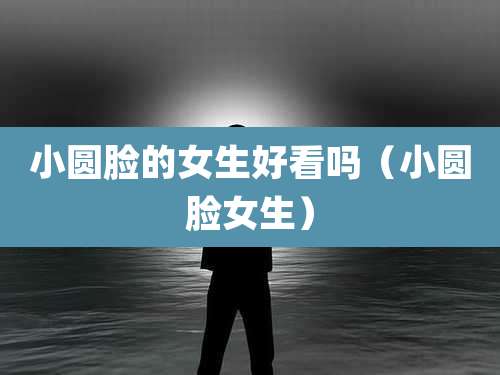 小圆脸的女生好看吗（小圆脸女生）