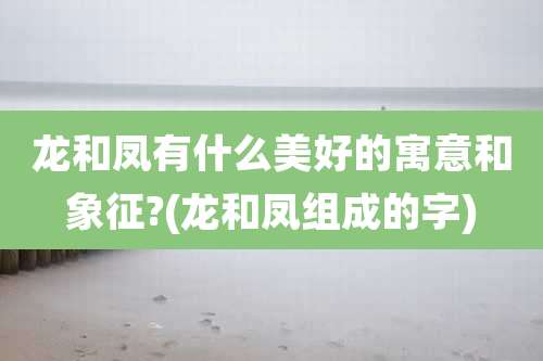 龙和凤有什么美好的寓意和象征?(龙和凤组成的字)