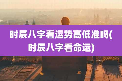 时辰八字看运势高低准吗(时辰八字看命运)