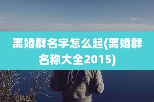 离婚群名字怎么起(离婚群名称大全2015)