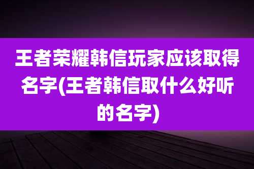 王者荣耀韩信玩家应该取得名字(王者韩信取什么好听的名字)