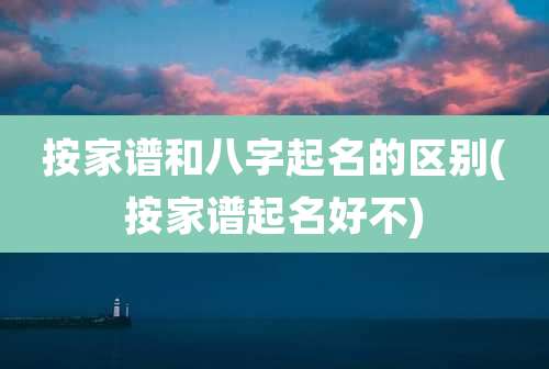 按家谱和八字起名的区别(按家谱起名好不)