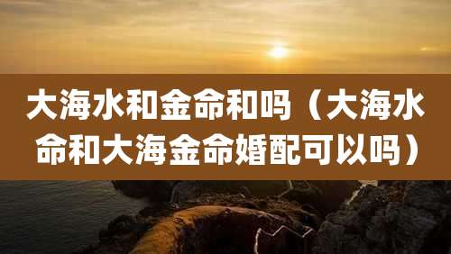 大海水和金命和吗（大海水命和大海金命婚配可以吗）