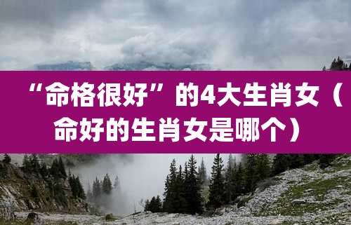 “命格很好”的4大生肖女（命好的生肖女是哪个）