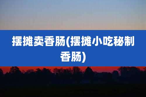 摆摊卖香肠(摆摊小吃秘制香肠)