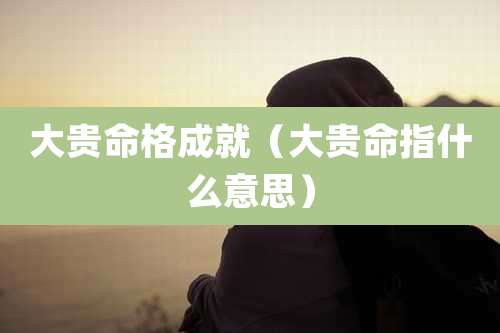 大贵命格成就（大贵命指什么意思）