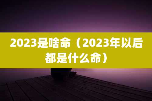 2023是啥命（2023年以后都是什么命）