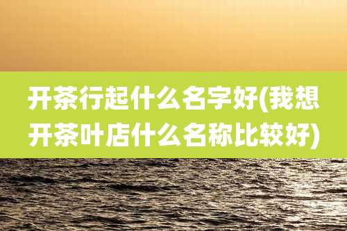 开茶行起什么名字好(我想开茶叶店什么名称比较好)