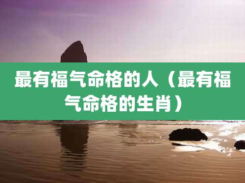 最有福气命格的人（最有福气命格的生肖）