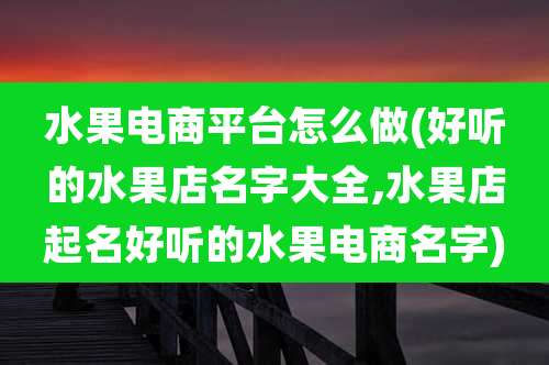 水果电商平台怎么做(好听的水果店名字大全,水果店起名好听的水果电商名字)