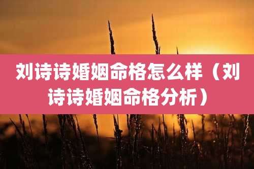 刘诗诗婚姻命格怎么样（刘诗诗婚姻命格分析）